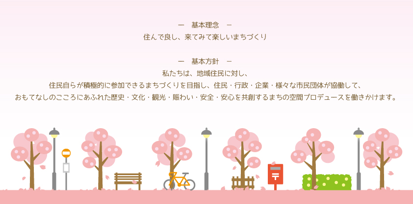 基本理念：住んで良し、来てみて楽しいまちづくり。基本方針：私たちは、地域住民に対し、住民自らが積極的に参加できるまちづくりを目指し、住民・行政・企業・様々な市民団体が協働して、おもてなしのこころにあふれた歴史・文化・観光・賑わい・安全・安心を共創するまちの空間プロデュースを働きかけます。